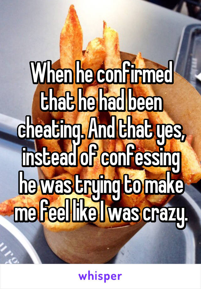 When he confirmed that he had been cheating. And that yes, instead of confessing he was trying to make me feel like I was crazy.