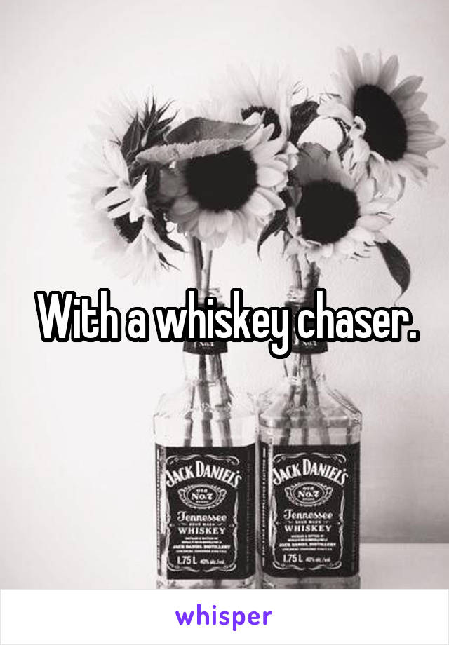 With a whiskey chaser.