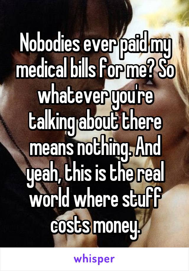 Nobodies ever paid my medical bills for me? So whatever you're talking about there means nothing. And yeah, this is the real world where stuff costs money.