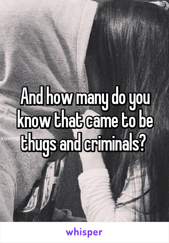 And how many do you know that came to be thugs and criminals? 