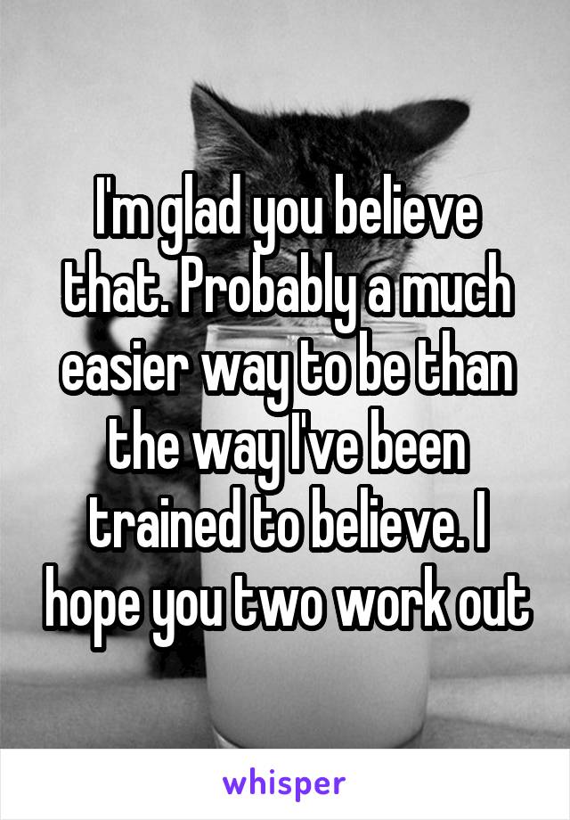 I'm glad you believe that. Probably a much easier way to be than the way I've been trained to believe. I hope you two work out