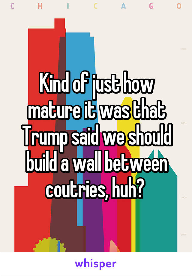 Kind of just how mature it was that Trump said we should build a wall between coutries, huh? 