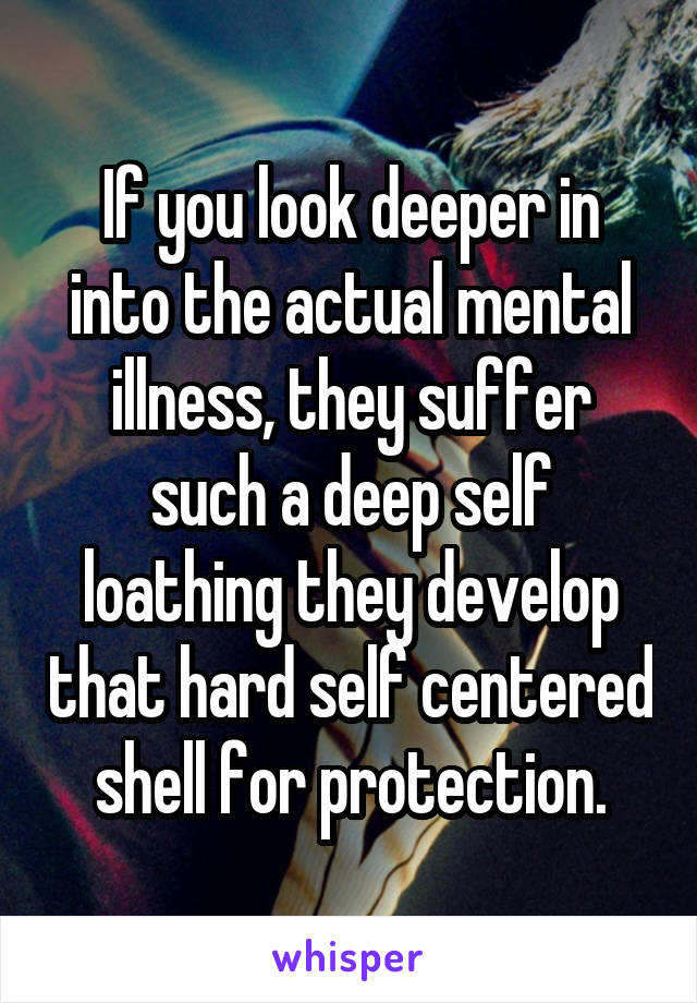 If you look deeper in into the actual mental illness, they suffer such a deep self loathing they develop that hard self centered shell for protection.