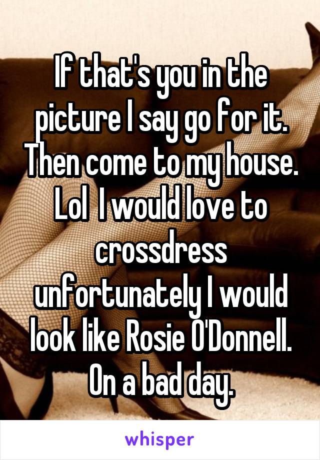 If that's you in the picture I say go for it. Then come to my house. Lol  I would love to crossdress unfortunately I would look like Rosie O'Donnell. On a bad day.