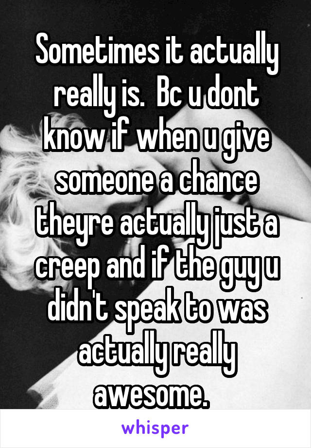 Sometimes it actually really is.  Bc u dont know if when u give someone a chance theyre actually just a creep and if the guy u didn't speak to was actually really awesome.  