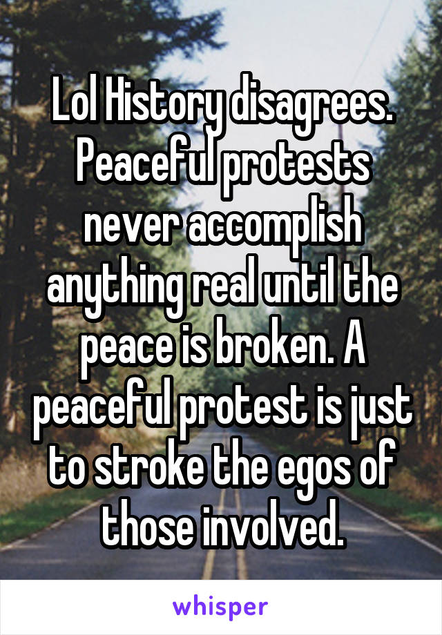 Lol History disagrees. Peaceful protests never accomplish anything real until the peace is broken. A peaceful protest is just to stroke the egos of those involved.