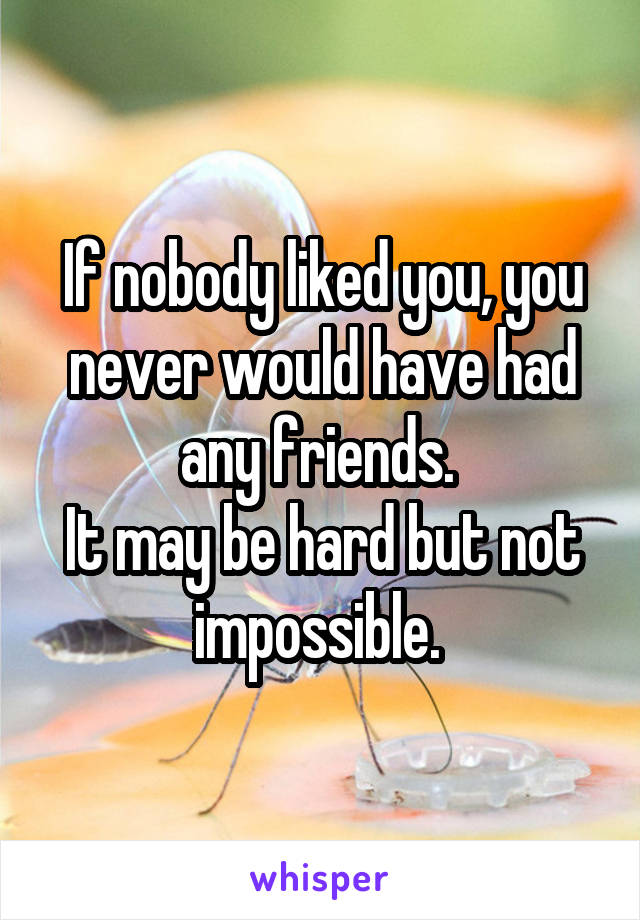 If nobody liked you, you never would have had any friends. 
It may be hard but not impossible. 