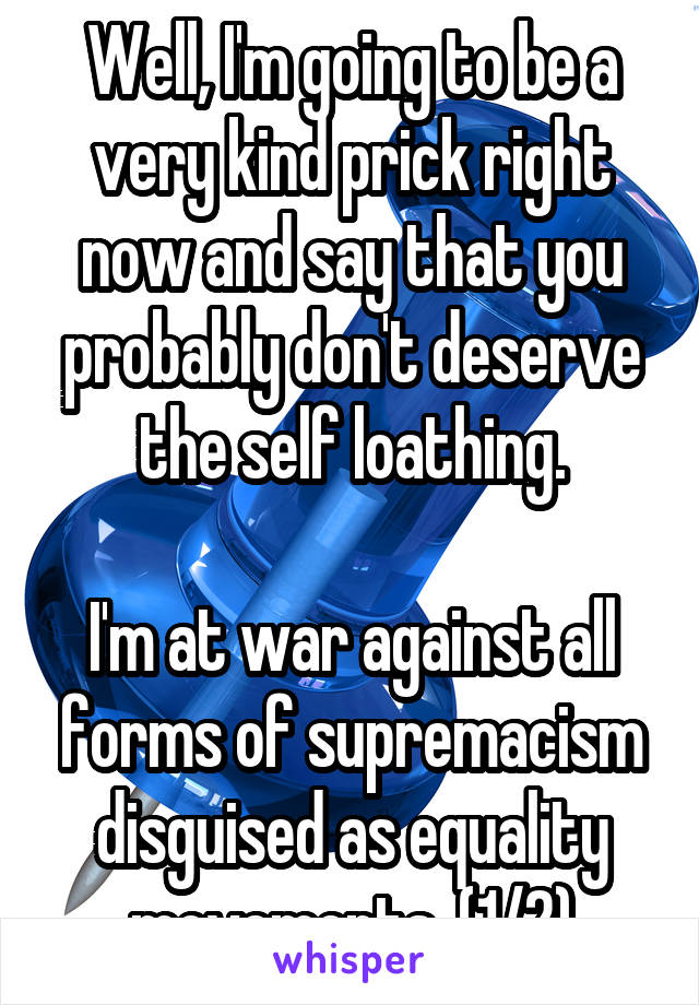 Well, I'm going to be a very kind prick right now and say that you probably don't deserve the self loathing.

I'm at war against all forms of supremacism disguised as equality movements. (1/2)