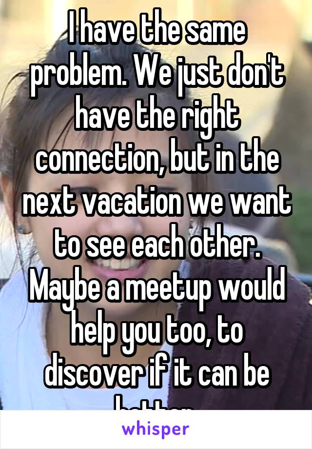 I have the same problem. We just don't have the right connection, but in the next vacation we want to see each other. Maybe a meetup would help you too, to discover if it can be better 