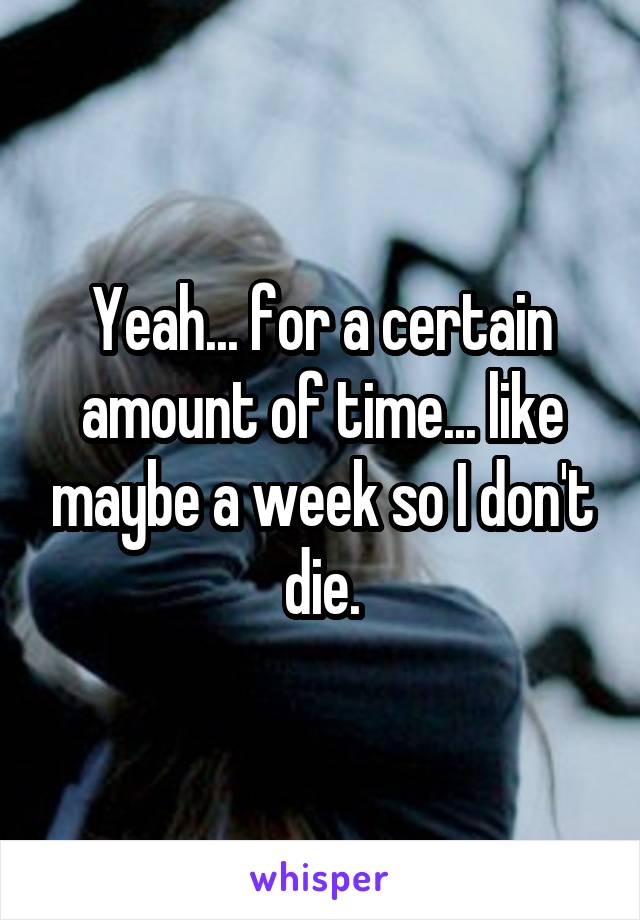 Yeah... for a certain amount of time... like maybe a week so I don't die.