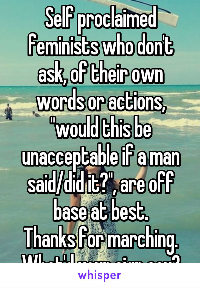 Self proclaimed feminists who don't ask, of their own words or actions, "would this be unacceptable if a man said/did it?", are off base at best.
Thanks for marching. What'd your sign say?