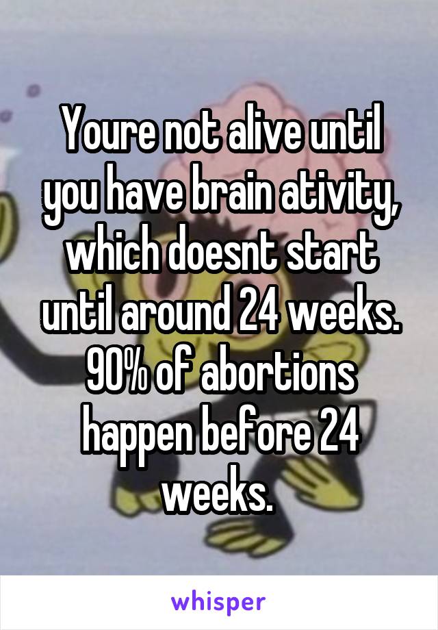 Youre not alive until you have brain ativity, which doesnt start until around 24 weeks. 90% of abortions happen before 24 weeks. 