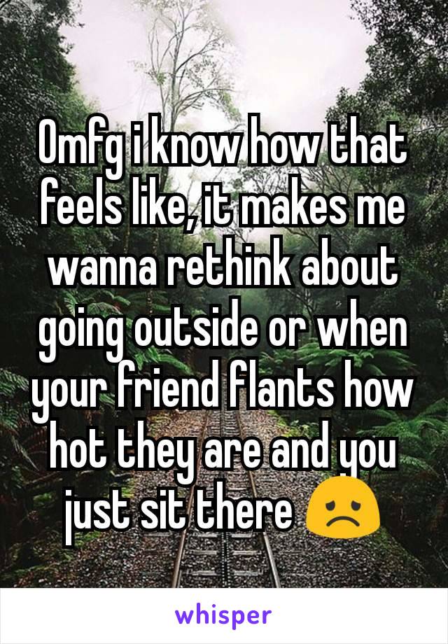 Omfg i know how that feels like, it makes me wanna rethink about going outside or when your friend flants how hot they are and you just sit there 😞