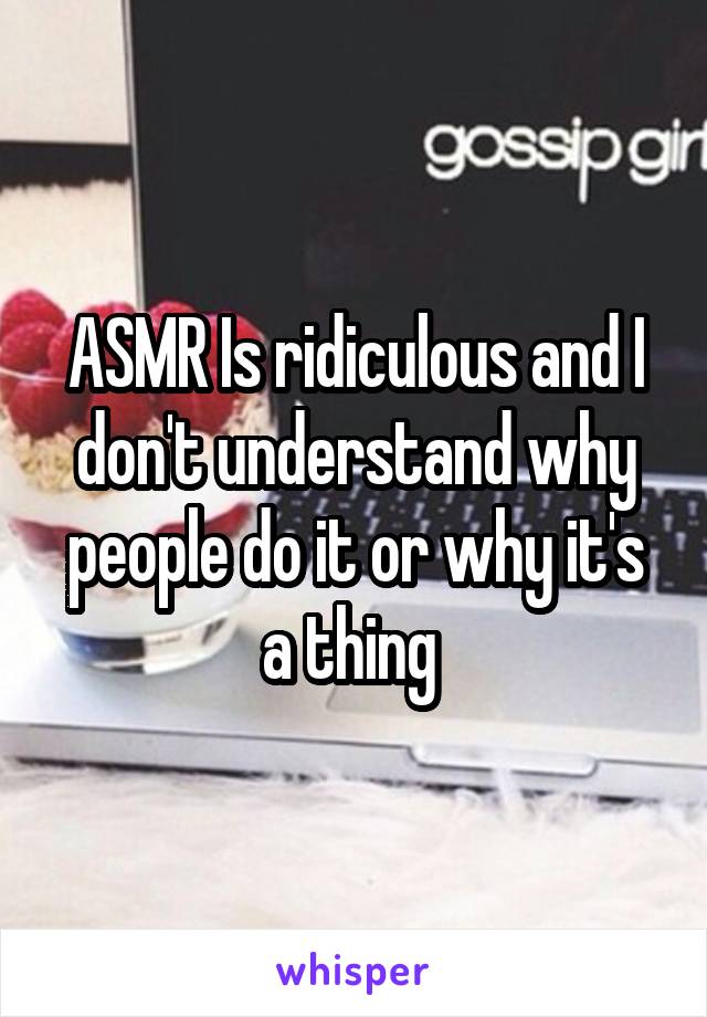 ASMR Is ridiculous and I don't understand why people do it or why it's a thing 