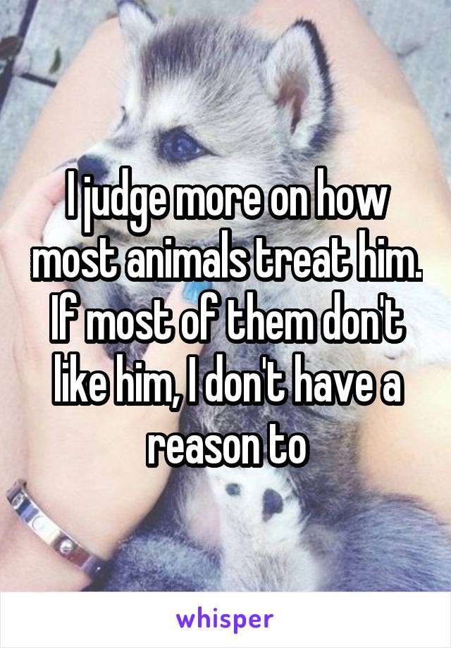 I judge more on how most animals treat him. If most of them don't like him, I don't have a reason to