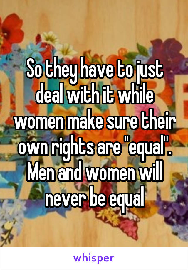 So they have to just deal with it while women make sure their own rights are "equal". Men and women will never be equal