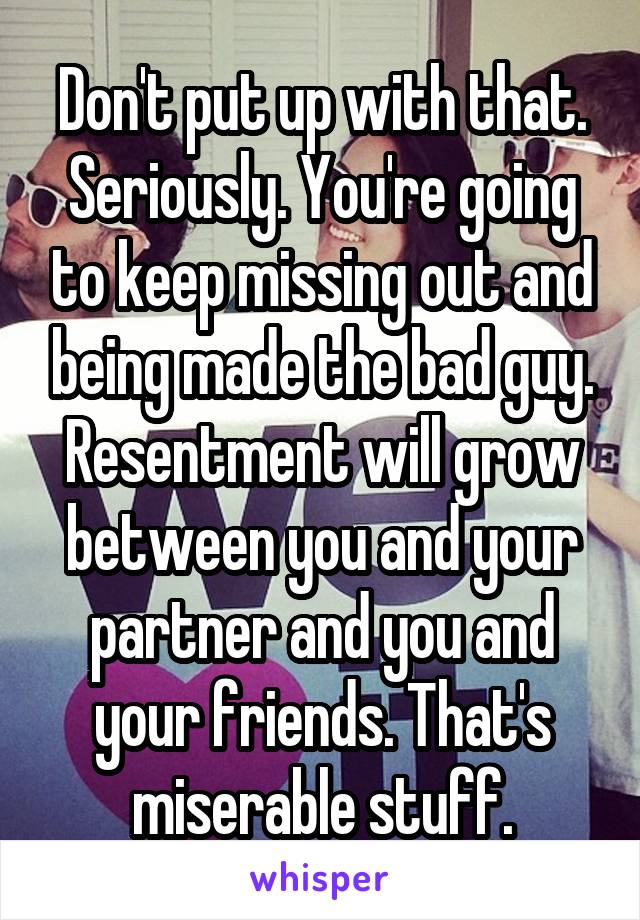 Don't put up with that. Seriously. You're going to keep missing out and being made the bad guy. Resentment will grow between you and your partner and you and your friends. That's miserable stuff.