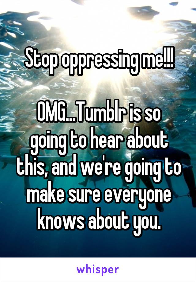 Stop oppressing me!!!
  
OMG...Tumblr is so going to hear about this, and we're going to make sure everyone knows about you.