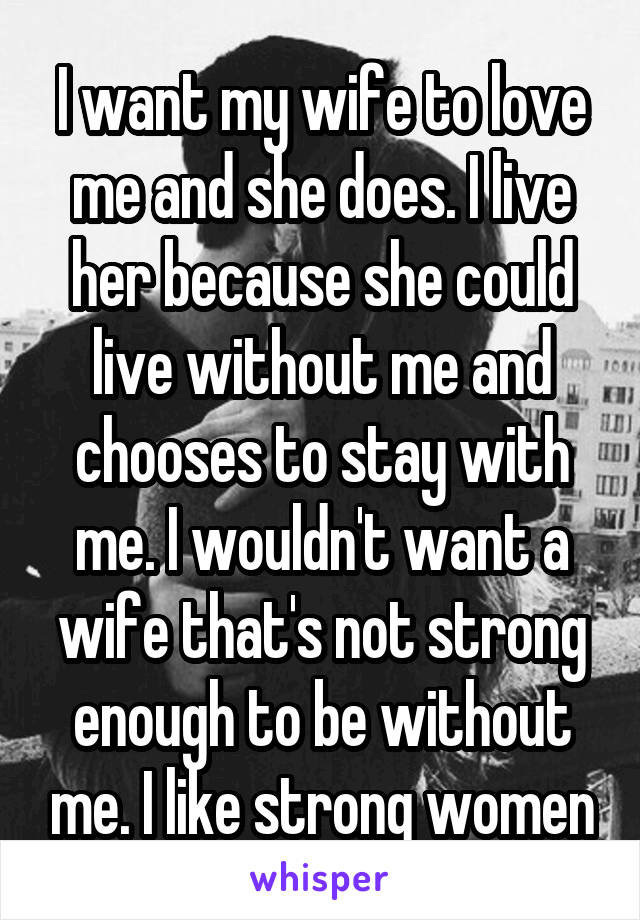 I want my wife to love me and she does. I live her because she could live without me and chooses to stay with me. I wouldn't want a wife that's not strong enough to be without me. I like strong women