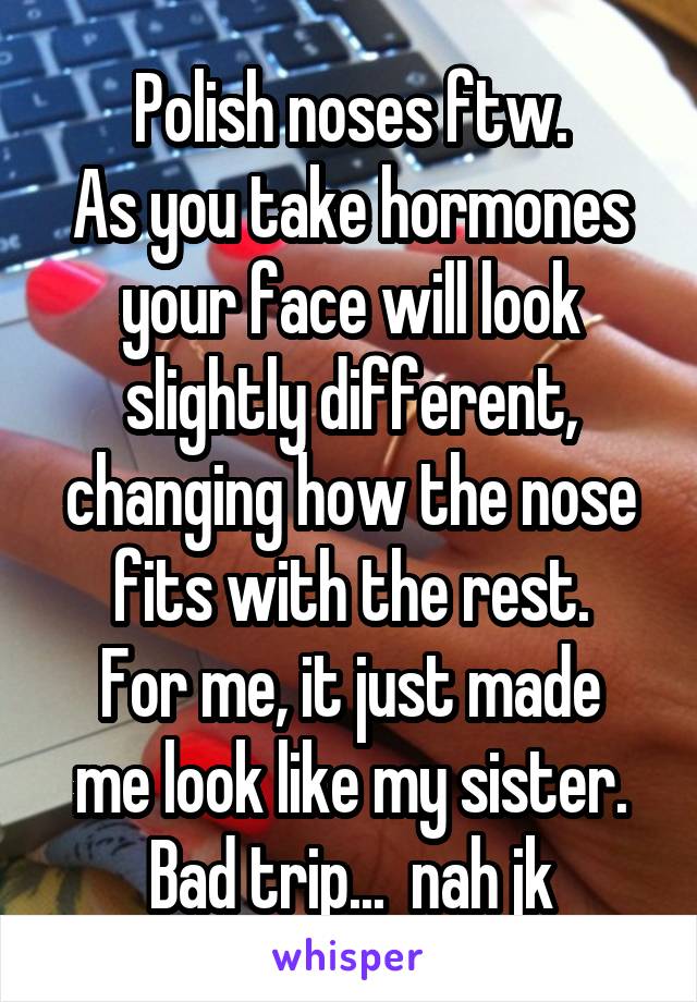 Polish noses ftw.
As you take hormones your face will look slightly different, changing how the nose fits with the rest.
For me, it just made me look like my sister.
Bad trip...  nah jk