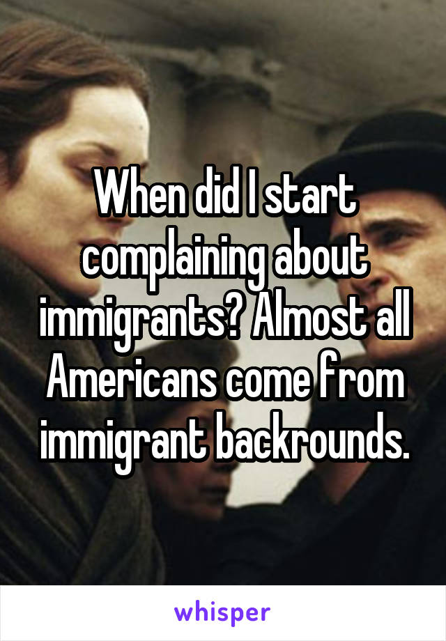 When did I start complaining about immigrants? Almost all Americans come from immigrant backrounds.