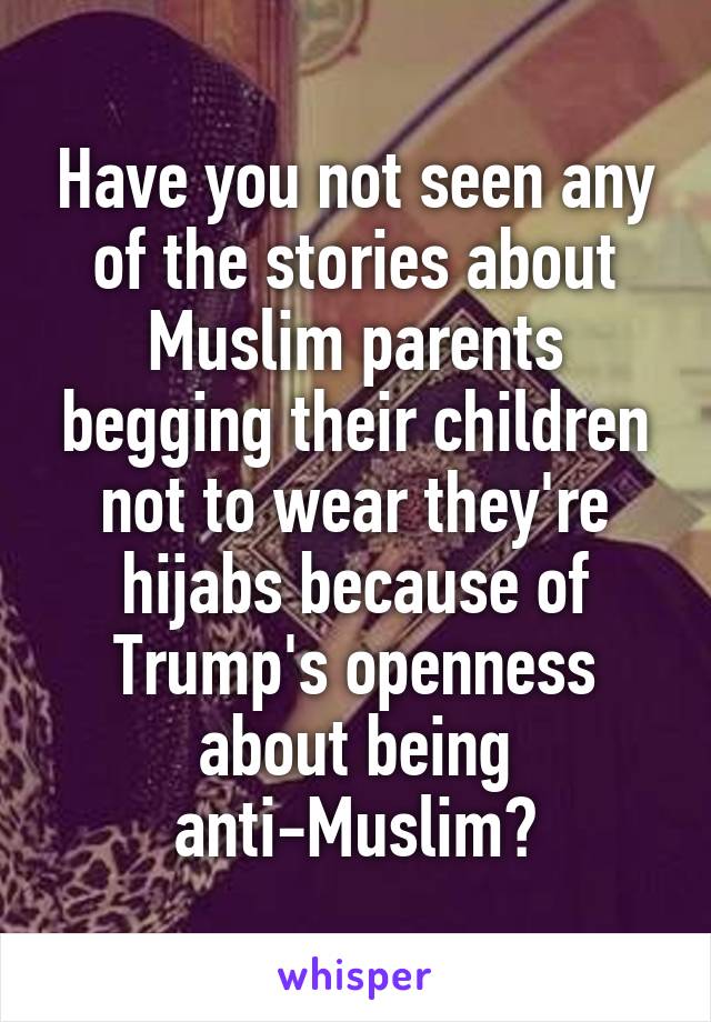 Have you not seen any of the stories about Muslim parents begging their children not to wear they're hijabs because of Trump's openness about being anti-Muslim?