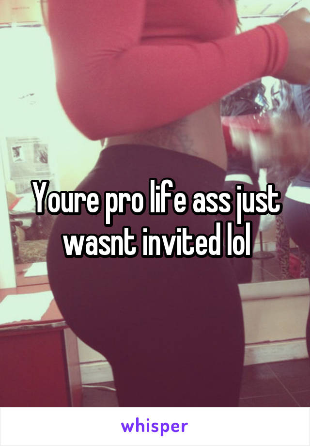 Youre pro life ass just wasnt invited lol