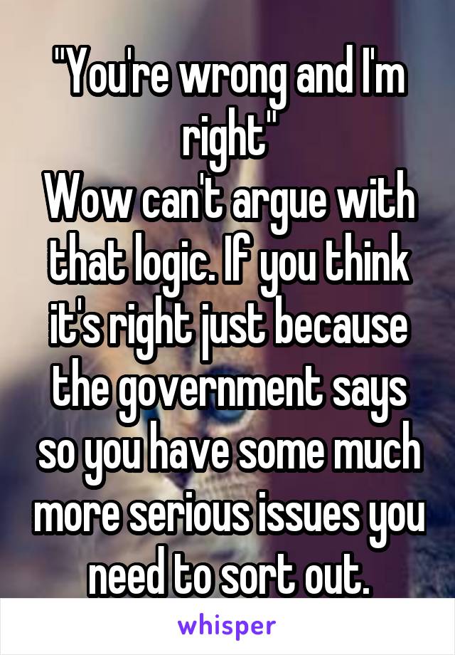 "You're wrong and I'm right"
Wow can't argue with that logic. If you think it's right just because the government says so you have some much more serious issues you need to sort out.