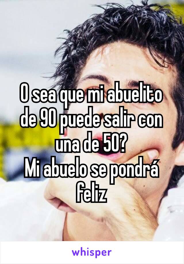 O sea que mi abuelito de 90 puede salir con una de 50?
Mi abuelo se pondrá feliz