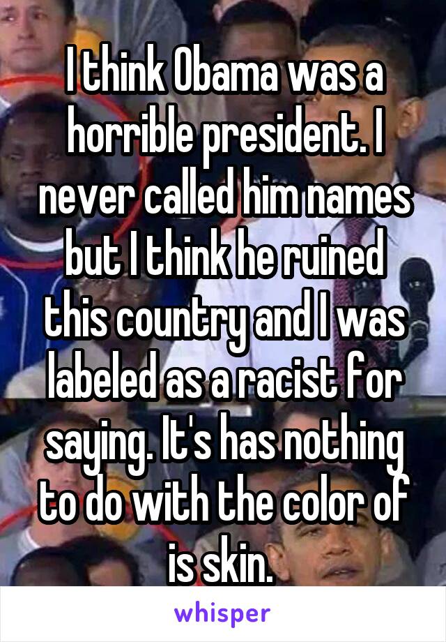 I think Obama was a horrible president. I never called him names but I think he ruined this country and I was labeled as a racist for saying. It's has nothing to do with the color of is skin. 