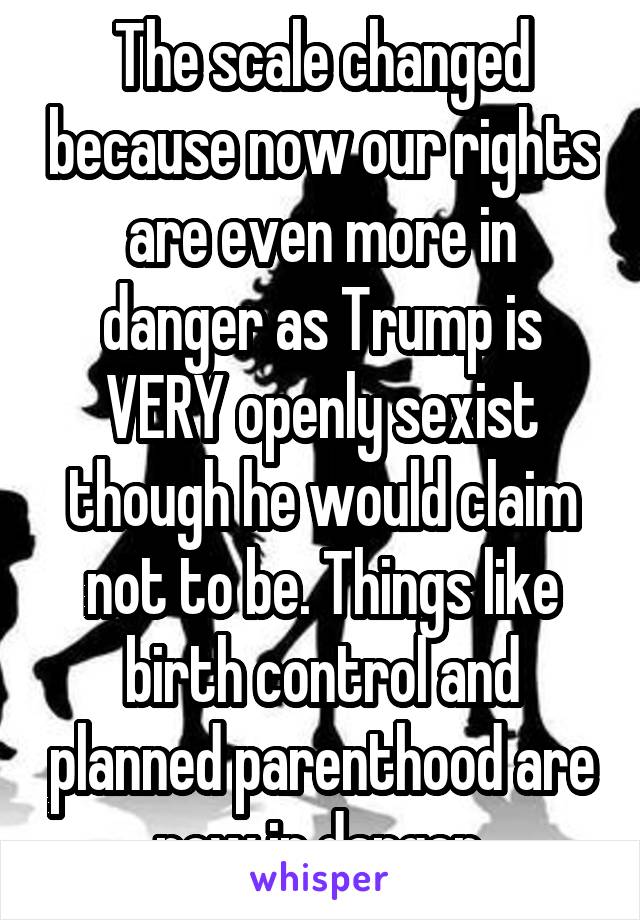 The scale changed because now our rights are even more in danger as Trump is VERY openly sexist though he would claim not to be. Things like birth control and planned parenthood are now in danger.