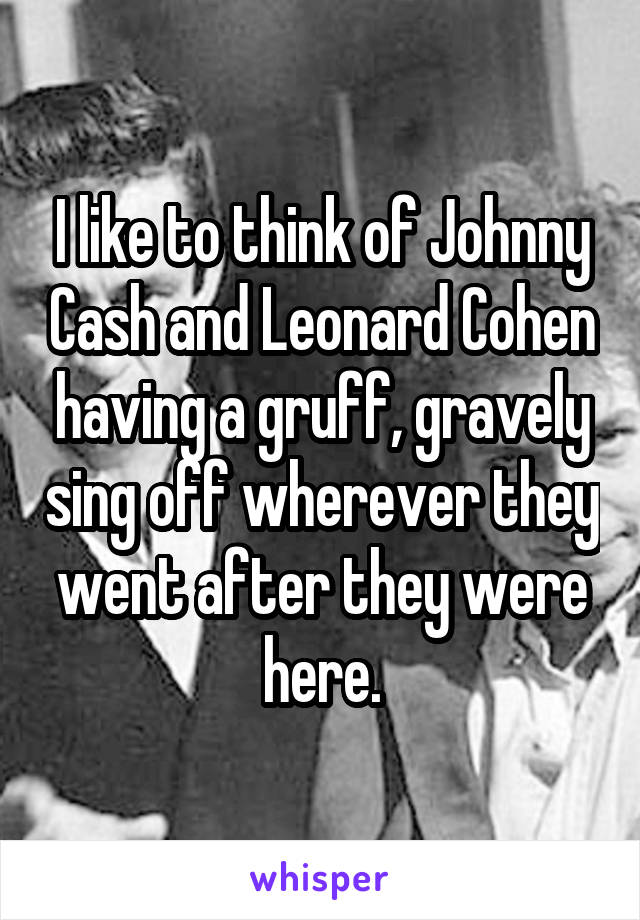 I like to think of Johnny Cash and Leonard Cohen having a gruff, gravely sing off wherever they went after they were here.