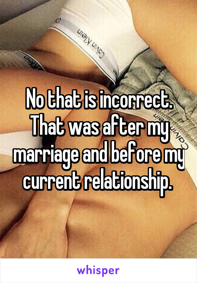 No that is incorrect. That was after my marriage and before my current relationship. 