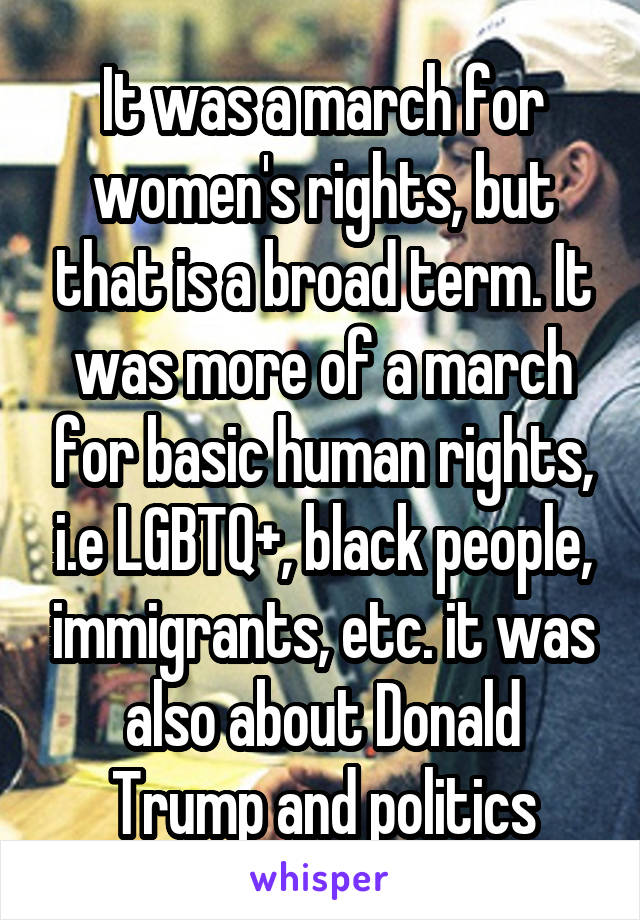 It was a march for women's rights, but that is a broad term. It was more of a march for basic human rights, i.e LGBTQ+, black people, immigrants, etc. it was also about Donald Trump and politics