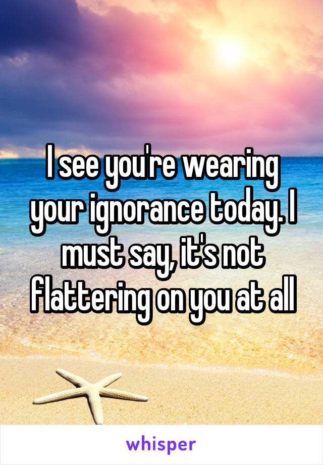 I see you're wearing your ignorance today. I must say, it's not flattering on you at all