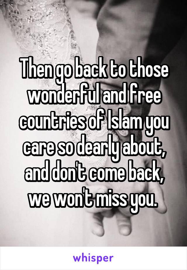 Then go back to those wonderful and free countries of Islam you care so dearly about, and don't come back, we won't miss you. 