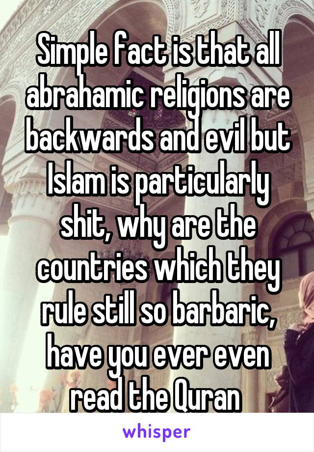 Simple fact is that all abrahamic religions are backwards and evil but Islam is particularly shit, why are the countries which they rule still so barbaric, have you ever even read the Quran 