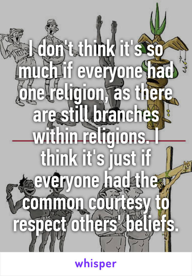 I don't think it's so much if everyone had one religion, as there are still branches within religions. I think it's just if everyone had the common courtesy to respect others' beliefs.