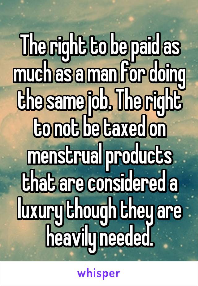 The right to be paid as much as a man for doing the same job. The right to not be taxed on menstrual products that are considered a luxury though they are heavily needed.