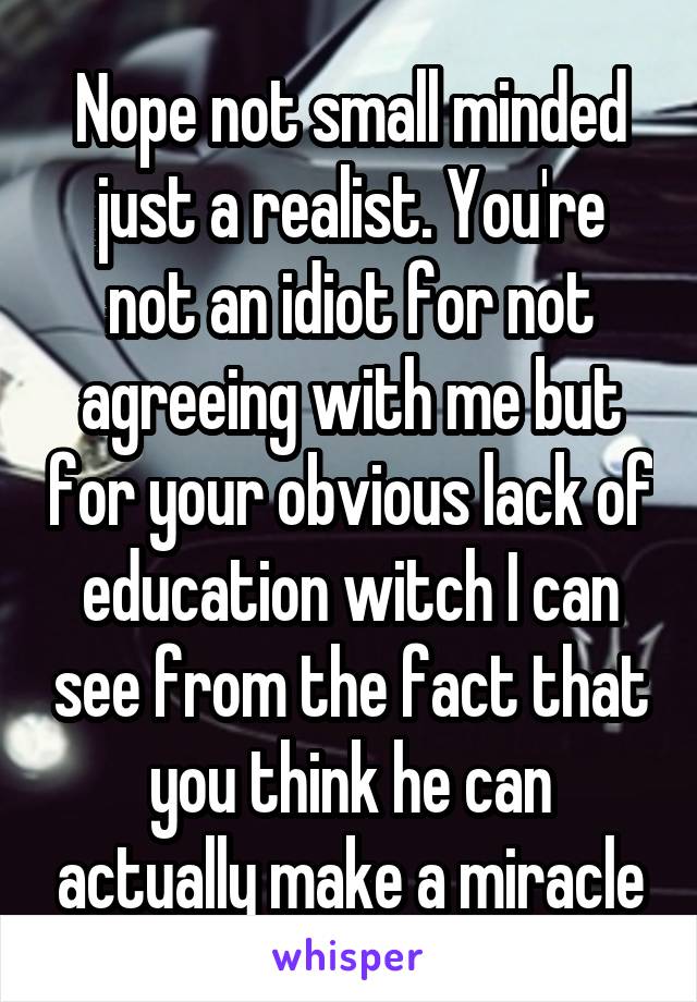 Nope not small minded just a realist. You're not an idiot for not agreeing with me but for your obvious lack of education witch I can see from the fact that you think he can actually make a miracle