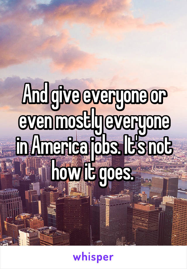 And give everyone or even mostly everyone in America jobs. It's not how it goes. 