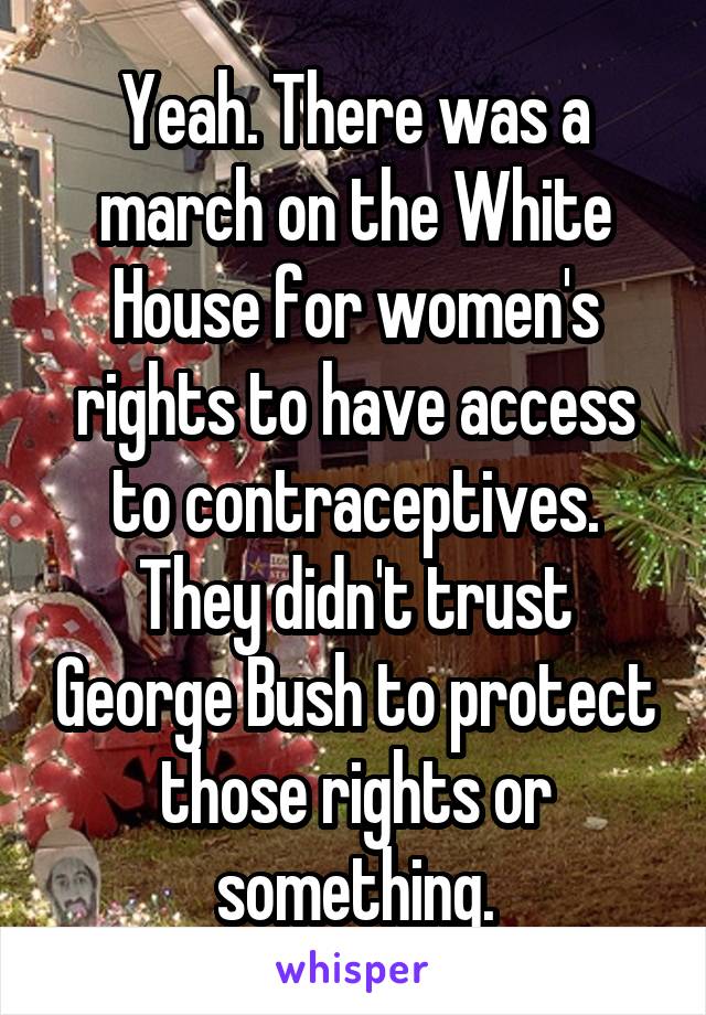 Yeah. There was a march on the White House for women's rights to have access to contraceptives. They didn't trust George Bush to protect those rights or something.