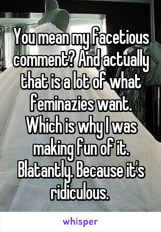 You mean my facetious comment? And actually that is a lot of what feminazies want. Which is why I was making fun of it. Blatantly. Because it's ridiculous. 