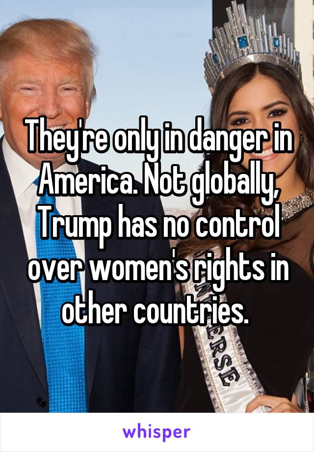 They're only in danger in America. Not globally, Trump has no control over women's rights in other countries. 