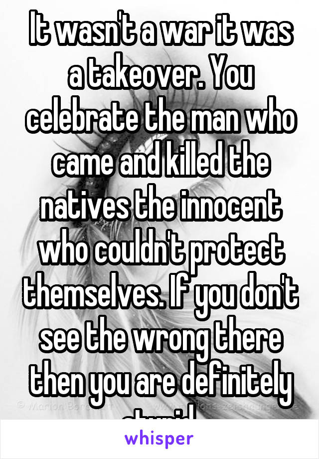 It wasn't a war it was a takeover. You celebrate the man who came and killed the natives the innocent who couldn't protect themselves. If you don't see the wrong there then you are definitely stupid.