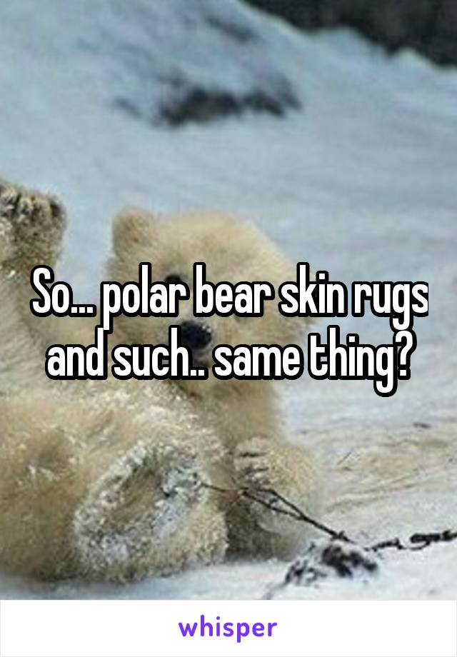 So... polar bear skin rugs and such.. same thing?