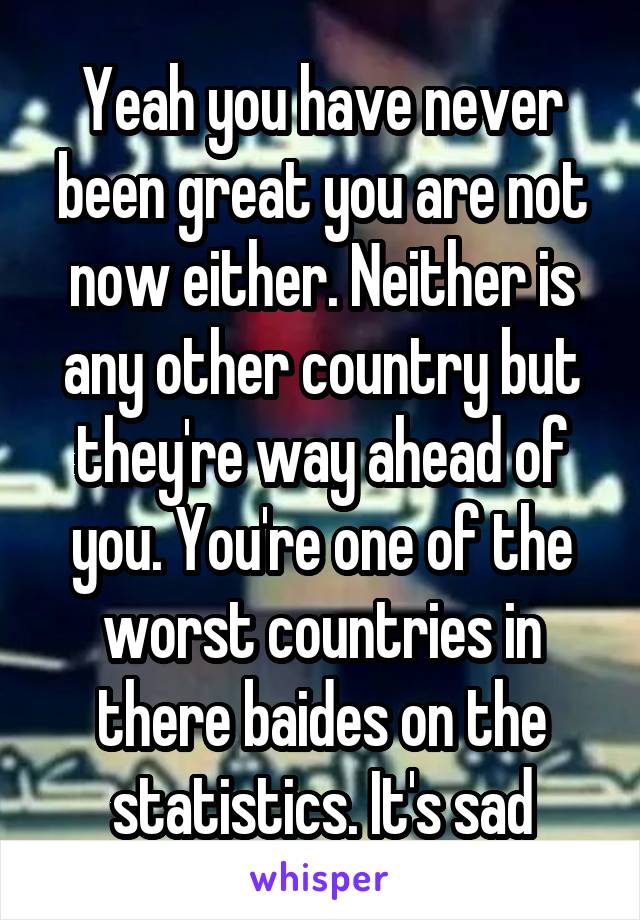 Yeah you have never been great you are not now either. Neither is any other country but they're way ahead of you. You're one of the worst countries in there baides on the statistics. It's sad