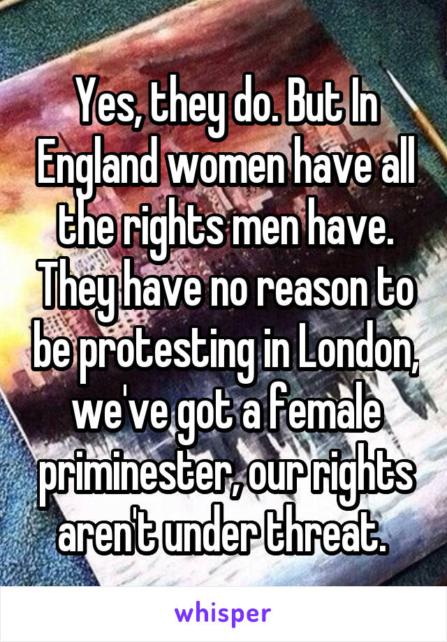 Yes, they do. But In England women have all the rights men have. They have no reason to be protesting in London, we've got a female priminester, our rights aren't under threat. 