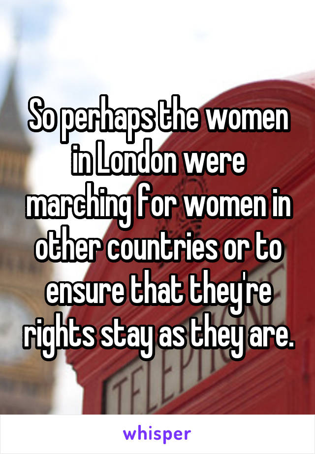 So perhaps the women in London were marching for women in other countries or to ensure that they're rights stay as they are.