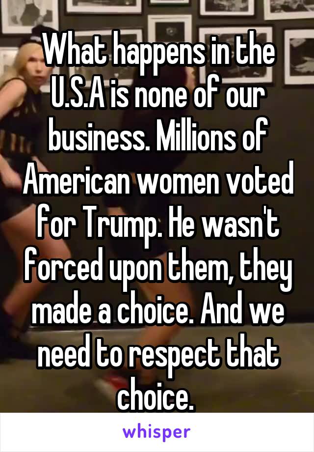 What happens in the U.S.A is none of our business. Millions of American women voted for Trump. He wasn't forced upon them, they made a choice. And we need to respect that choice. 